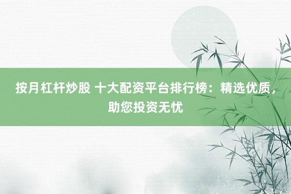 按月杠杆炒股 十大配资平台排行榜：精选优质，助您投资无忧