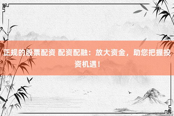 正规的股票配资 配资配融：放大资金，助您把握投资机遇！