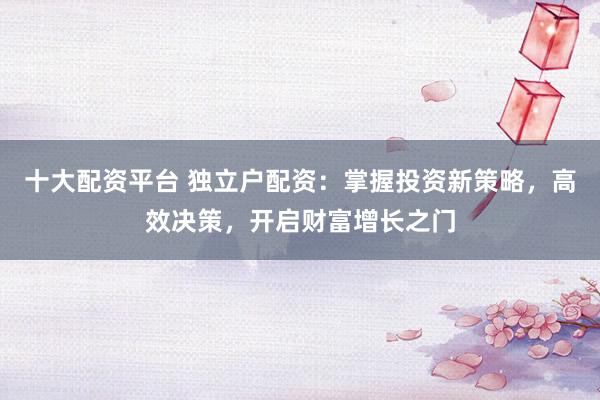 十大配资平台 独立户配资:掌握投资新策略,高效决策,开启财富增长之门