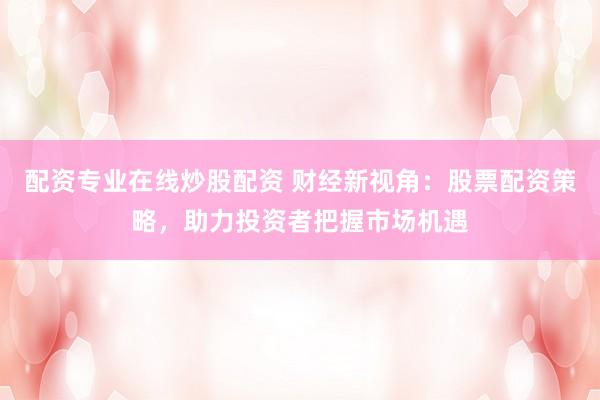配资专业在线炒股配资 财经新视角:股票配资策略,助力投资者把握市场机遇