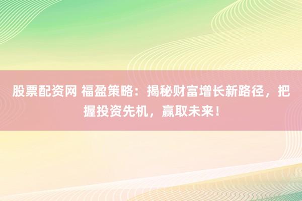 股票配资网 福盈策略：揭秘财富增长新路径，把握投资先机，赢取未来！
