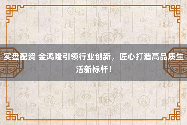 实盘配资 金鸿隆引领行业创新，匠心打造高品质生活新标杆！