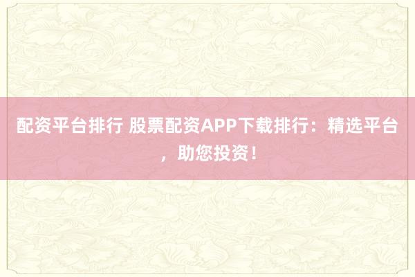 配资平台排行 股票配资APP下载排行:精选平台,助您投资!