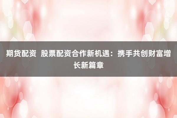 期货配资 股票配资合作新机遇:携手共创财富增长新篇章