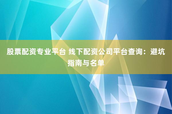 股票配资专业平台 线下配资公司平台查询：避坑指南与名单
