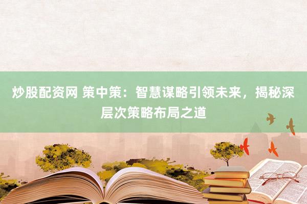 炒股配资网 策中策:智慧谋略引领未来,揭秘深层次策略布局之道