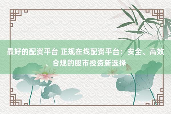 最好的配资平台 正规在线配资平台:安全、高效、合规的股市投资新选择