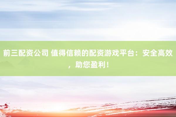 前三配资公司 值得信赖的配资游戏平台:安全高效,助您盈利!