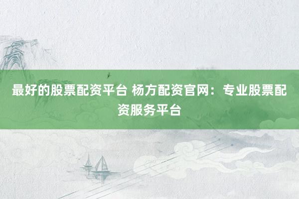 最好的股票配资平台 杨方配资官网:专业股票配资服务平台