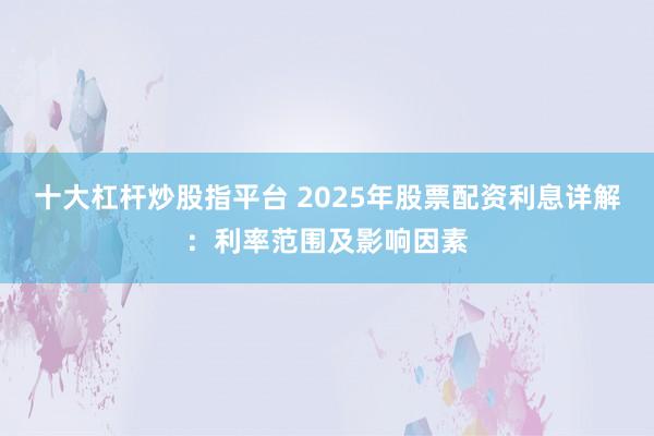 十大杠杆炒股指平台 2025年股票配资利息详解：利率范围及影响因素