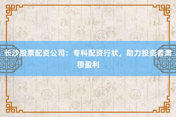长沙股票配资公司：专科配资行状，助力投资者肃穆盈利