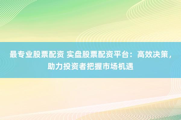 最专业股票配资 实盘股票配资平台：高效决策，助力投资者把握市场机遇