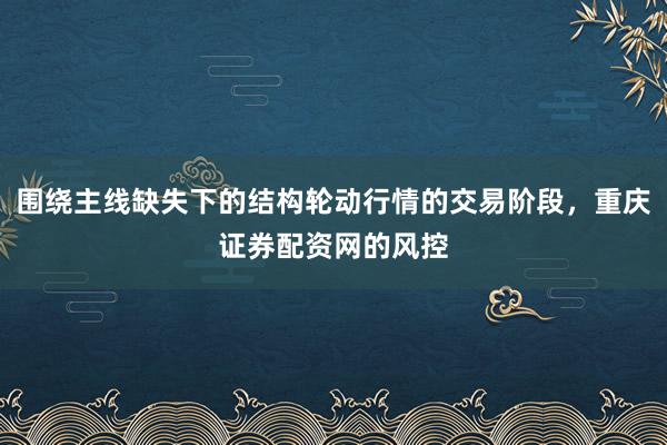 围绕主线缺失下的结构轮动行情的交易阶段，重庆证券配资网的风控