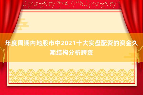 年度周期内地股市中2021十大实盘配资的资金久期结构分析跨资