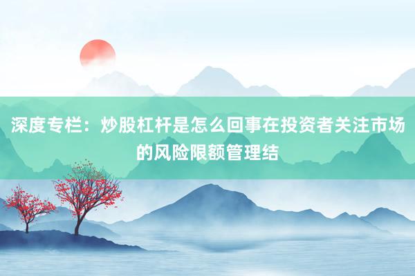 深度专栏：炒股杠杆是怎么回事在投资者关注市场的风险限额管理结