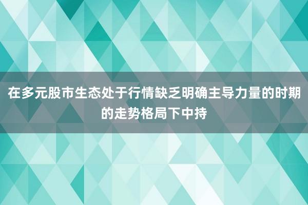 在多元股市生态处于行情缺乏明确主导力量的时期的走势格局下中持