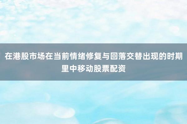在港股市场在当前情绪修复与回落交替出现的时期里中移动股票配资