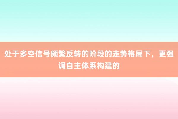 处于多空信号频繁反转的阶段的走势格局下，更强调自主体系构建的