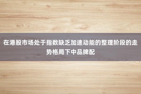 在港股市场处于指数缺乏加速动能的整理阶段的走势格局下中品牌配