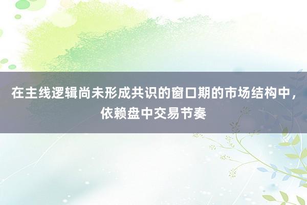 在主线逻辑尚未形成共识的窗口期的市场结构中，依赖盘中交易节奏