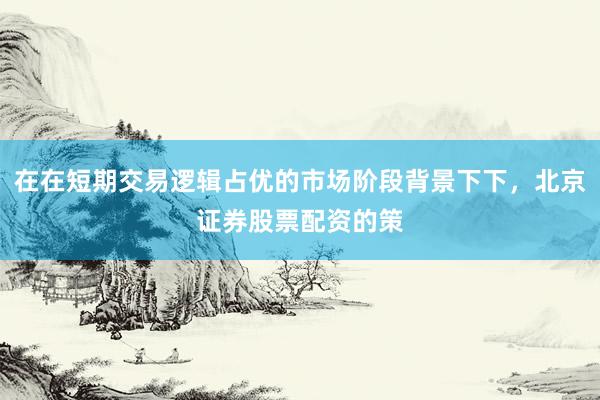 在在短期交易逻辑占优的市场阶段背景下下，北京证券股票配资的策