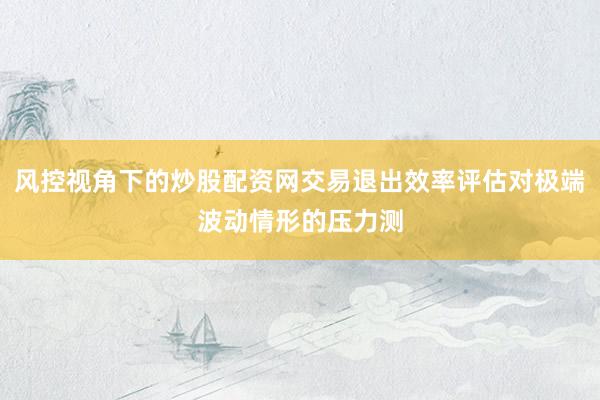 风控视角下的炒股配资网交易退出效率评估对极端波动情形的压力测