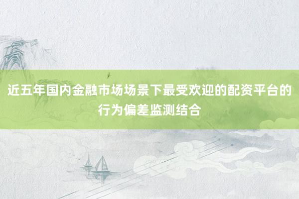 近五年国内金融市场场景下最受欢迎的配资平台的行为偏差监测结合