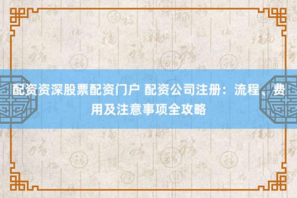 配资资深股票配资门户 配资公司注册:流程、费用及注意事项全攻略