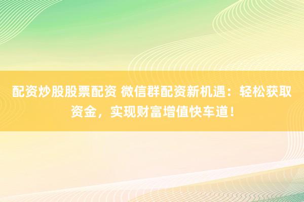 配资炒股股票配资 微信群配资新机遇：轻松获取资金，实现财富增值快车道！