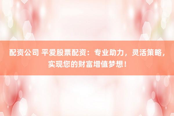 配资公司 平爱股票配资：专业助力，灵活策略，实现您的财富增值梦想！