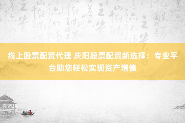 线上股票配资代理 庆阳股票配资新选择：专业平台助您轻松实现资产增值