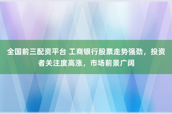 全国前三配资平台 工商银行股票走势强劲，投资者关注度高涨，市场前景广阔