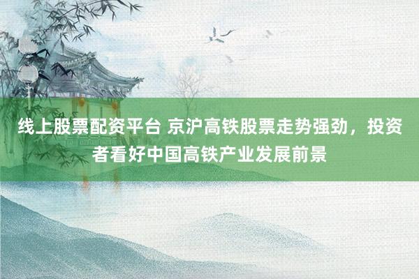 线上股票配资平台 京沪高铁股票走势强劲，投资者看好中国高铁产业发展前景