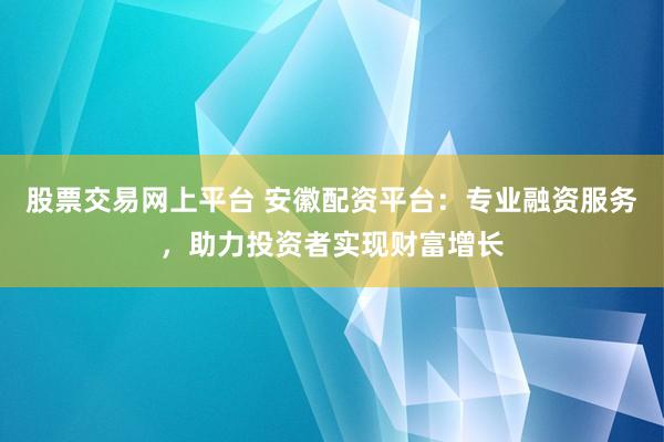 股票交易网上平台 安徽配资平台：专业融资服务，助力投资者实现财富增长