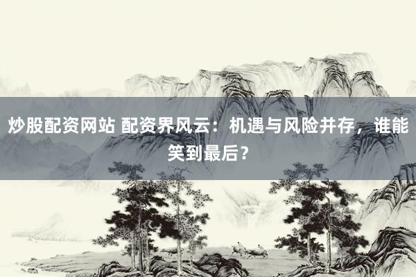炒股配资网站 配资界风云：机遇与风险并存，谁能笑到最后？