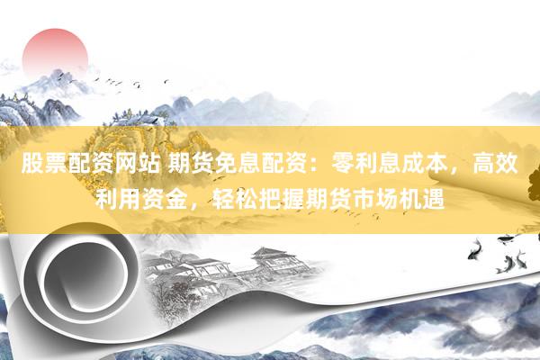 股票配资网站 期货免息配资：零利息成本，高效利用资金，轻松把握期货市场机遇