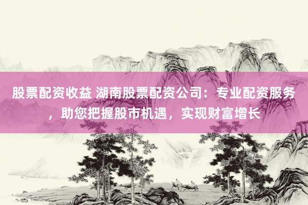 股票配资收益 湖南股票配资公司：专业配资服务，助您把握股市机遇，实现财富增长
