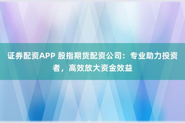 证券配资APP 股指期货配资公司：专业助力投资者，高效放大资金效益