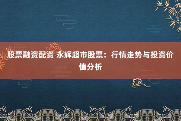 股票融资配资 永辉超市股票：行情走势与投资价值分析