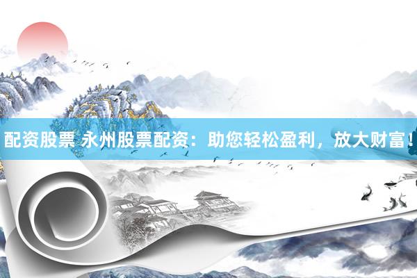 配资股票 永州股票配资：助您轻松盈利，放大财富！
