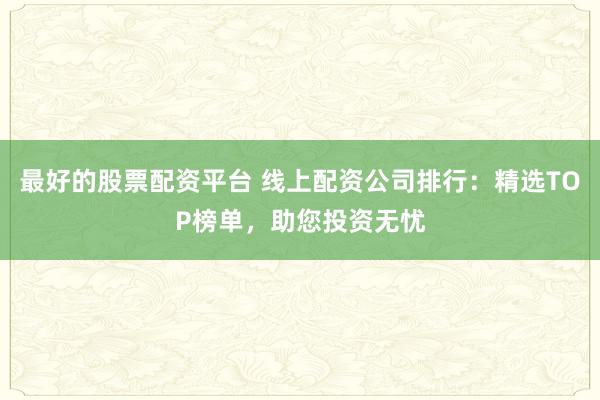 最好的股票配资平台 线上配资公司排行：精选TOP榜单，助您投资无忧
