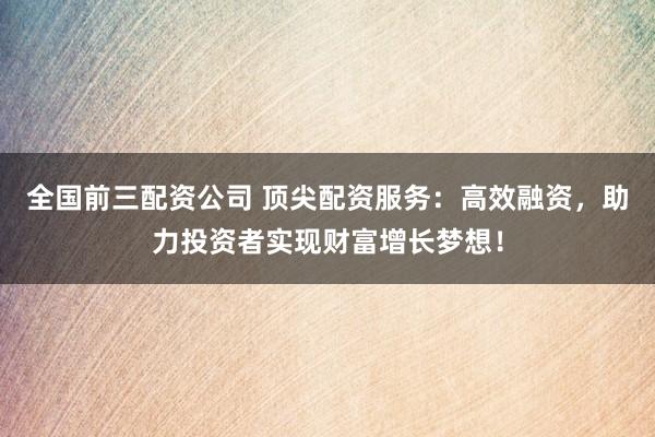 全国前三配资公司 顶尖配资服务：高效融资，助力投资者实现财富增长梦想！