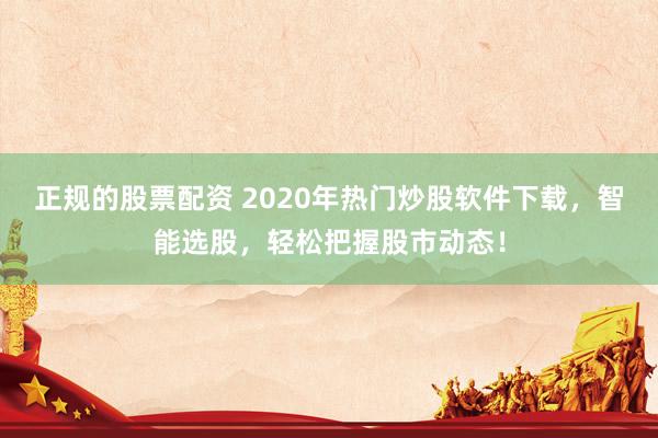 正规的股票配资 2020年热门炒股软件下载,智能选股,轻松把握股市动态!