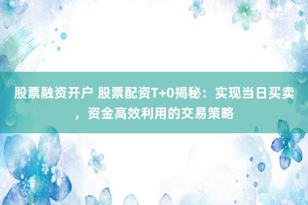 股票融资开户 股票配资T+0揭秘：实现当日买卖，资金高效利用的交易策略