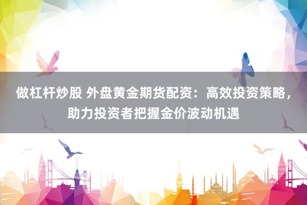 做杠杆炒股 外盘黄金期货配资：高效投资策略，助力投资者把握金价波动机遇