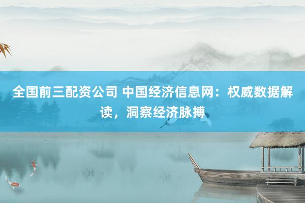 全国前三配资公司 中国经济信息网：权威数据解读，洞察经济脉搏