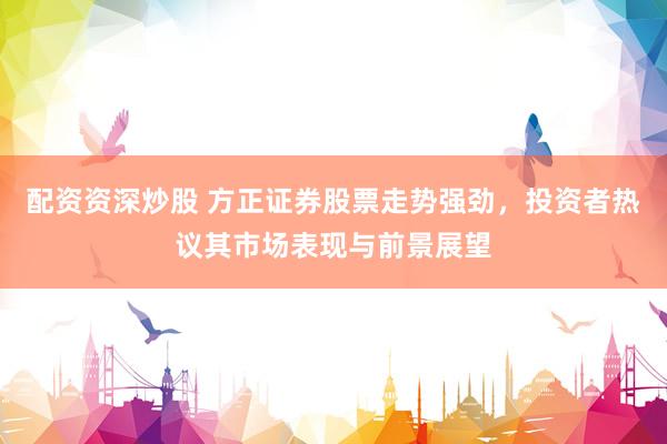 配资资深炒股 方正证券股票走势强劲，投资者热议其市场表现与前景展望