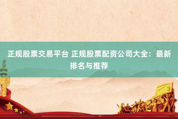 正规股票交易平台 正规股票配资公司大全：最新排名与推荐