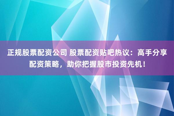 正规股票配资公司 股票配资贴吧热议：高手分享配资策略，助你把握股市投资先机！