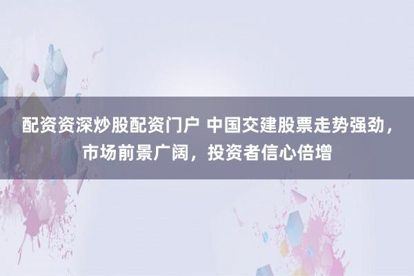 配资资深炒股配资门户 中国交建股票走势强劲，市场前景广阔，投资者信心倍增